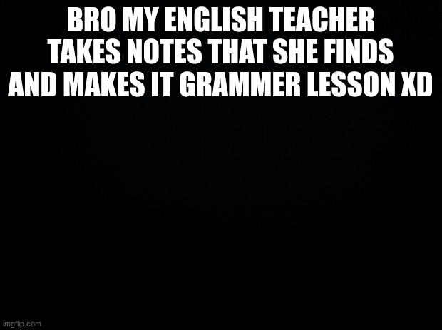 for real for real | BRO MY ENGLISH TEACHER TAKES NOTES THAT SHE FINDS AND MAKES IT GRAMMAR LESSON XD | image tagged in black background | made w/ Imgflip meme maker