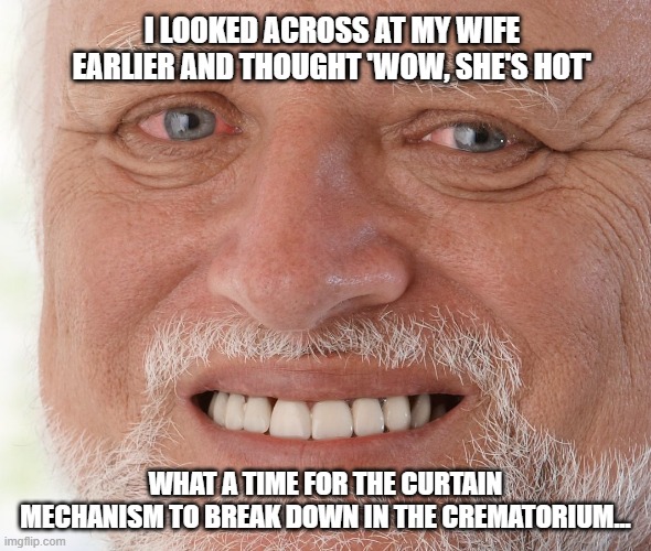 Hide the Pain Harold | I LOOKED ACROSS AT MY WIFE EARLIER AND THOUGHT 'WOW, SHE'S HOT'; WHAT A TIME FOR THE CURTAIN MECHANISM TO BREAK DOWN IN THE CREMATORIUM... | image tagged in hide the pain harold | made w/ Imgflip meme maker