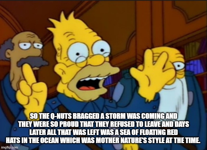 Style at the time | SO THE Q-NUTS BRAGGED A STORM WAS COMING AND THEY WERE SO PROUD THAT THEY REFUSED TO LEAVE AND DAYS LATER ALL THAT WAS LEFT WAS A SEA OF FLOATING RED HATS IN THE OCEAN WHICH WAS MOTHER NATURE'S STYLE AT THE TIME. | image tagged in style at the time | made w/ Imgflip meme maker