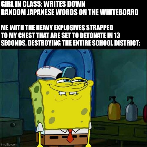 Don't You Squidward | GIRL IN CLASS: WRITES DOWN RANDOM JAPANESE WORDS ON THE WHITEBOARD; ME WITH THE HEAVY EXPLOSIVES STRAPPED TO MY CHEST THAT ARE SET TO DETONATE IN 13 SECONDS, DESTROYING THE ENTIRE SCHOOL DISTRICT: | image tagged in memes,don't you squidward | made w/ Imgflip meme maker