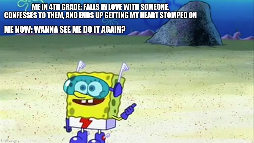 Just a random thing I thought of | ME IN 4TH GRADE: FALLS IN LOVE WITH SOMEONE, CONFESSES TO THEM, AND ENDS UP GETTING MY HEART STOMPED ON; ME NOW: WANNA SEE ME DO IT AGAIN? | image tagged in spongebob wanna see me do it again | made w/ Imgflip meme maker