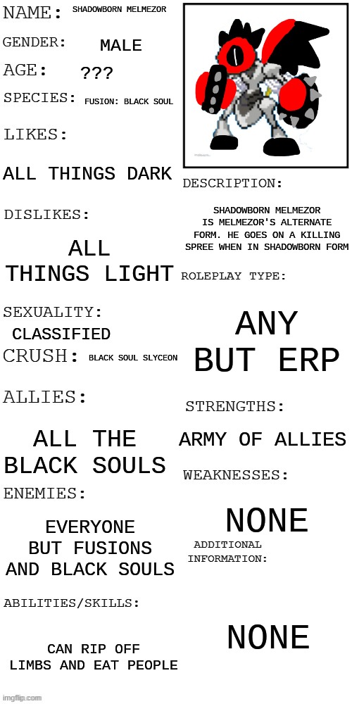 You see him ripping people's limbs off. Wdyd? | SHADOWBORN MELMEZOR; MALE; ??? FUSION: BLACK SOUL; ALL THINGS DARK; SHADOWBORN MELMEZOR IS MELMEZOR'S ALTERNATE FORM. HE GOES ON A KILLING SPREE WHEN IN SHADOWBORN FORM; ALL THINGS LIGHT; ANY BUT ERP; CLASSIFIED; BLACK SOUL SLYCEON; ARMY OF ALLIES; ALL THE BLACK SOULS; NONE; EVERYONE BUT FUSIONS AND BLACK SOULS; NONE; CAN RIP OFF LIMBS AND EAT PEOPLE | image tagged in updated roleplay oc showcase | made w/ Imgflip meme maker