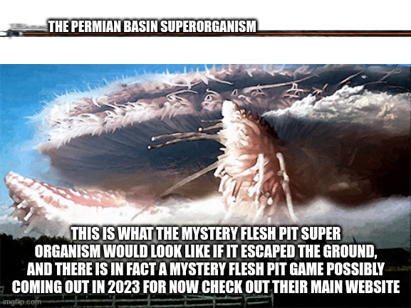 you thought the queen was scary say hello to this thing (this thing is scary AF) | THE PERMIAN BASIN SUPERORGANISM; THIS IS WHAT THE MYSTERY FLESH PIT SUPER ORGANISM WOULD LOOK LIKE IF IT ESCAPED THE GROUND, AND THERE IS IN FACT A MYSTERY FLESH PIT GAME POSSIBLY COMING OUT IN 2023 FOR NOW CHECK OUT THEIR MAIN WEBSITE | image tagged in the true final boss,were screwed,mystery flesh pit national park | made w/ Imgflip meme maker