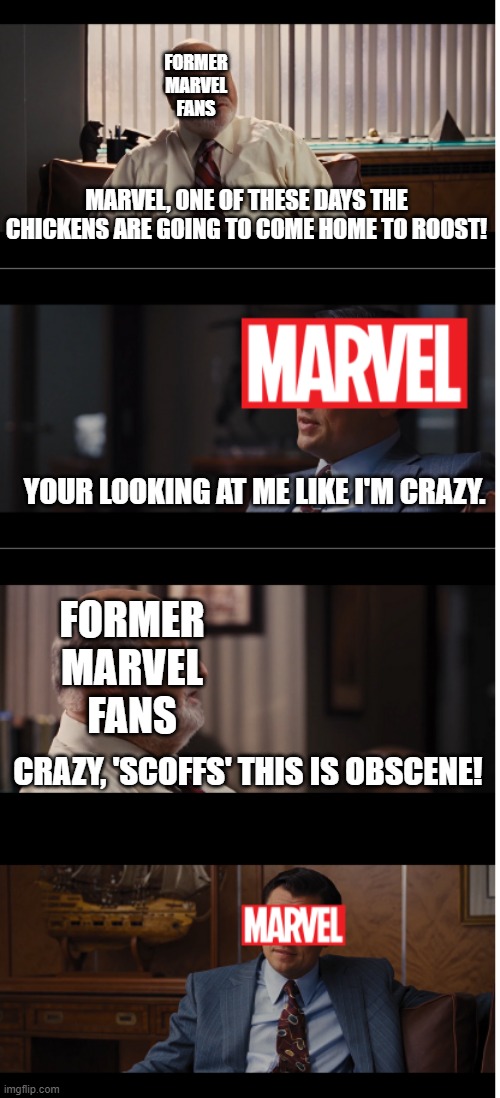 From a Former Marvel Fan. Excessive Amusement Park Cinema! E.A.P.C | FORMER MARVEL FANS; MARVEL, ONE OF THESE DAYS THE CHICKENS ARE GOING TO COME HOME TO ROOST! YOUR LOOKING AT ME LIKE I'M CRAZY. FORMER MARVEL FANS; CRAZY, 'SCOFFS' THIS IS OBSCENE! | image tagged in marvel,wolf of wall street,cinema,marvel cinematic universe | made w/ Imgflip meme maker