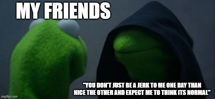 Evil Kermit | MY FRIENDS; "YOU DON'T JUST BE A JERK TO ME ONE DAY THAN NICE THE OTHER AND EXPECT ME TO THINK ITS NORMAL" | image tagged in memes,evil kermit | made w/ Imgflip meme maker