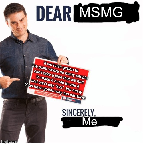 Dear MSMG | MSMG; If we have gotten to the point where so many people can’t take a joke that we had to make it a rule to use /j and can’t say “kys”, too many of us have gotten way too sensitive; Me | image tagged in ben shapiro dear liberals | made w/ Imgflip meme maker