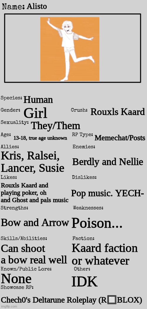 Meet Alisto! | Alisto; Human; Rouxls Kaard; Girl; They/Them; 13-18, true age unknown; Memechat/Posts; Kris, Ralsei, Lancer, Susie; Berdly and Nellie; Pop music. YECH-; Rouxls Kaard and playing poker, oh and Ghost and pals music; Poison... Bow and Arrow; Can shoot a bow real well; Kaard faction or whatever; None; IDK; Chech0's Deltarune Roleplay (R🔲BLOX) | image tagged in new oc showcase for rp stream | made w/ Imgflip meme maker