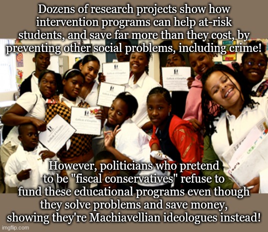 Dozens of research projects show how intervention programs can help at-risk students, and save far more than they cost, by preventing other social problems, including crime! However, politicians who pretend to be "fiscal conservatives" refuse to fund these educational programs even though they solve problems and save money, showing they're Machiavellian ideologues instead! | made w/ Imgflip meme maker