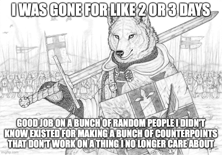 Fursader. | I WAS GONE FOR LIKE 2 OR 3 DAYS; GOOD JOB ON A BUNCH OF RANDOM PEOPLE I DIDN'T KNOW EXISTED FOR MAKING A BUNCH OF COUNTERPOINTS THAT DON'T WORK ON A THING I NO LONGER CARE ABOUT | image tagged in fursader | made w/ Imgflip meme maker
