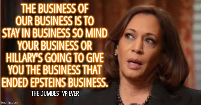 Kamala Harris Business | THE BUSINESS OF OUR BUSINESS IS TO STAY IN BUSINESS SO MIND YOUR BUSINESS OR HILLARY'S GOING TO GIVE YOU THE BUSINESS THAT ENDED EPSTEINS BUSINESS. THE DUMBEST VP EVER | image tagged in kamala harris,memes,funny,brain dead,liberals,democrats | made w/ Imgflip meme maker
