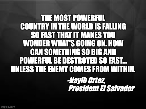 America Failing | THE MOST POWERFUL COUNTRY IN THE WORLD IS FALLING SO FAST THAT IT MAKES YOU WONDER WHAT'S GOING ON. HOW CAN SOMETHING SO BIG AND POWERFUL BE DESTROYED SO FAST... UNLESS THE ENEMY COMES FROM WITHIN. -Nayib Ortez, 
 President El Salvador | image tagged in american politics,failure | made w/ Imgflip meme maker