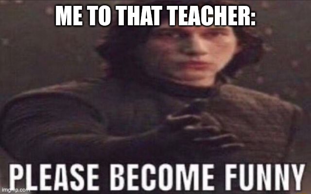 please become funny | ME TO THAT TEACHER: | image tagged in please become funny | made w/ Imgflip meme maker