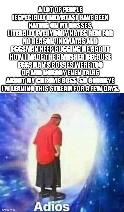 Bye ;( | A LOT OF PEOPLE (ESPECIALLY INKMATAS) HAVE BEEN HATING ON MY BOSSES, LITERALLY EVERYBODY HATES REDI FOR NO REASON, INKMATAS AND EGGSMAN KEEP BUGGING ME ABOUT HOW I MADE THE BANISHER BECAUSE EGGSMAN’S BOSSES WERE TOO OP, AND NOBODY EVEN TALKS ABOUT MY CHROME BOSS, SO GOODBYE I’M LEAVING THIS STREAM FOR A FEW DAYS. | image tagged in bye felicia | made w/ Imgflip meme maker