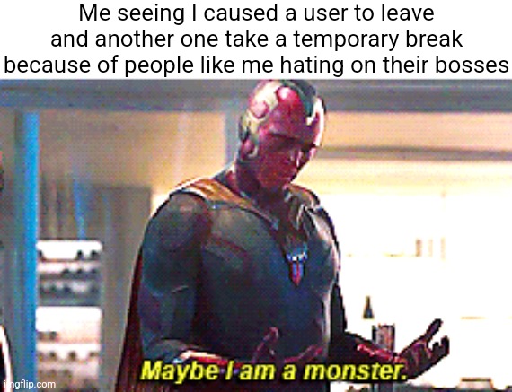 I should probably leave this stream to stop people from leaving this stream | Me seeing I caused a user to leave and another one take a temporary break because of people like me hating on their bosses | image tagged in maybe i am a monster | made w/ Imgflip meme maker