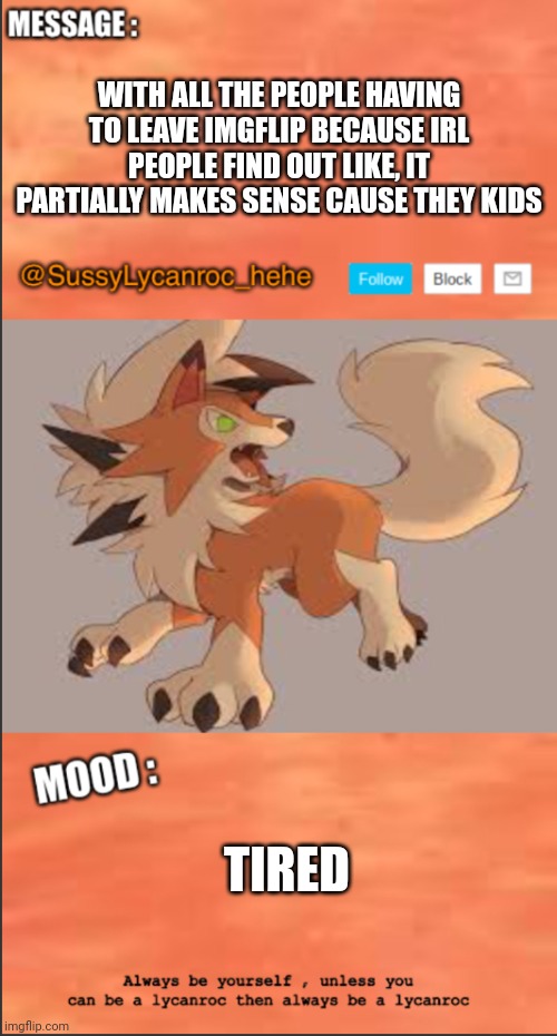 SussyLycanroc_hehe announce | WITH ALL THE PEOPLE HAVING TO LEAVE IMGFLIP BECAUSE IRL PEOPLE FIND OUT LIKE, IT PARTIALLY MAKES SENSE CAUSE THEY KIDS; TIRED | image tagged in sussylycanroc_hehe announce | made w/ Imgflip meme maker