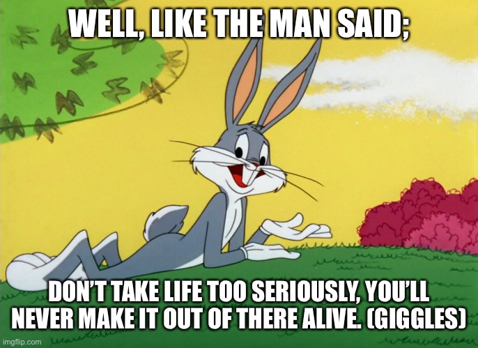 Bugs Bunny Advice |  WELL, LIKE THE MAN SAID;; DON’T TAKE LIFE TOO SERIOUSLY, YOU’LL NEVER MAKE IT OUT OF THERE ALIVE. (GIGGLES) | image tagged in bugs bunny,looney tunes,advice,meme | made w/ Imgflip meme maker