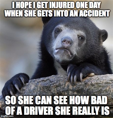 Confession Bear Meme | I HOPE I GET INJURED ONE DAY WHEN SHE GETS INTO AN ACCIDENT SO SHE CAN SEE HOW BAD OF A DRIVER SHE REALLY IS | image tagged in memes,confession bear,AdviceAnimals | made w/ Imgflip meme maker