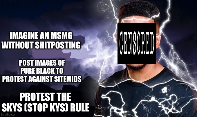 stop censorship in msmg (no) | IMAGINE AN MSMG WITHOUT SHITPOSTING; POST IMAGES OF PURE BLACK TO PROTEST AGAINST SITEMIDS; PROTEST THE SKYS (STOP KYS) RULE | image tagged in if you delete this image,you are beyond evil,you cannot stop me,so stop censorship,and reject sitemods | made w/ Imgflip meme maker