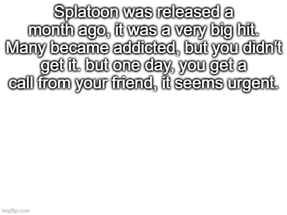 Splatoon Fever | Splatoon was released a month ago, it was a very big hit. Many became addicted, but you didn't get it. but one day, you get a call from your friend, it seems urgent. | image tagged in blank white template | made w/ Imgflip meme maker