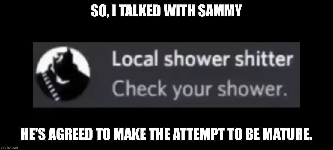 Shower shitter | SO, I TALKED WITH SAMMY; HE'S AGREED TO MAKE THE ATTEMPT TO BE MATURE. | image tagged in shower shitter | made w/ Imgflip meme maker