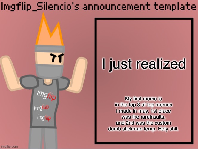 Imgflip_Silencio’s announcement template | I just realized; My first meme is in the top 3 of top memes i made in may. 1st place was the rareinsults, and 2nd was the custom dumb stickman temp. Holy shit. | image tagged in imgflip_silencio s announcement template | made w/ Imgflip meme maker