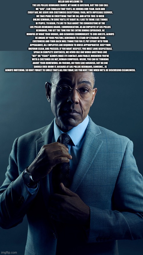 Gus Fring we are not the same | HELLO! AND WELCOME TO THE LOS POLLOS HERMANOS FAMILY. MY NAME IS GUSTAVO, BUT YOU CAN CALL ME "GUS". I AM THRILLED THAT YOU'LL BE JOINING OUR TEAM. EACH AND EVERY DAY, WE SERVE OUR CUSTOMERS EXCEPTIONAL FOOD, WITH IMPECABLE SERVICE. WE TAKE PRIDE IN EVERYTHING THAT WE DO. AND AFTER THIS 10 WEEK ONLINE SEMINAR, I'M SURE YOU'LL FIT RIGHT IN. I LIKE TO THINK I SEE THINGS IN PEOPLE. TO BEGIN, I'D LIKE TO TALK ABOUT THE CORNERSTONE OF THE LOS POLLOS HERMANOS BRAND. COMMUNICATION. AS AN EMPLOYEE OF LOS POLLOS HERMANOS, YOU SET THE TONE FOR THE ENTIRE DINING EXPERIENCE. BE MINDFUL OF WHAT YOUR WORDS, AND BEHAVIOR COMMUNICATE TO OUR GUESTS. ALWAYS BE AWARE OF YOUR POSTURE, REMEMBER TO STAND UP STRAIGHT. YOUR CUSTOMERS AND YOUR BACK WILL THANK YOU FOR IT. PUT EFFORT INTO YOUR APPEARANCE, ALL EMPLOYEES ARE REQUIRED TO DRESS APPROPRIATELY. KEEP YOUR UNIFORM CLEAN, AND PRESSED. IF YOU WANT RESPECT, YOU MUST LOOK RESPECTABLE. SPEAK IN COMPLETE SENTENCES, WE NEVER USE ONE WORD GREETINGS LIKE "HEY" OR "YEAH?" ALWAYS MAKE EYE CONTACT, AND FINALLY, WHENEVER YOU'RE WITH A CUSTOMER OR NOT, REMAIN COMPOSED. INSIDE, YOU CAN BE THINKING ABOUT YOUR HOMEWORK, OR FRIENDS, OR YOUR SIDE BUSINESS, BUT NO ONE SHOULD EVER KNOW IT. BECAUSE AT LOS POLLOS HERMANOS, SOMEONE... IS ALWAYS WATCHING. SO DONT FORGET TO SMILE! THATS ALL FOR TODAY, SEE YOU NEXT TIME WHEN WE'LL BE DISCUSSING CLEANLINESS. | image tagged in gus fring we are not the same | made w/ Imgflip meme maker