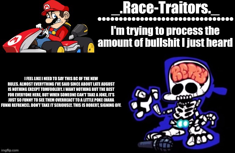 Awesome temp by Ace | I FEEL LIKE I NEED TO SAY THIS BC OF THE NEW RULES. ALMOST EVERYTHING I’VE SAID SINCE ABOUT LATE AUGUST IS NOTHING EXCEPT TOMFOOLERY. I WANT NOTHING BUT THE BEST FOR EVERYONE HERE, BUT WHEN SOMEONE CAN’T TAKE A JOKE, IT’S JUST SO FUNNY TO SEE THEM OVERREACT TO A LITTLE POKE (HAHA FUNNI REFRENCE). DON’T TAKE IT SERIOUSLY. THIS IS ROBERT, SIGNING OFF. | image tagged in awesome temp by ace | made w/ Imgflip meme maker