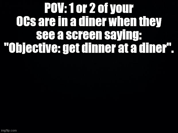 Black background | POV: 1 or 2 of your OCs are in a diner when they see a screen saying: "Objective: get dinner at a diner". | image tagged in black background | made w/ Imgflip meme maker