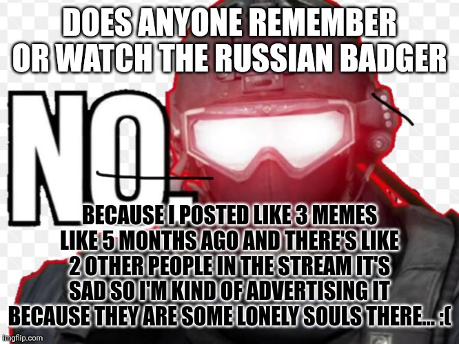 Does anyone remember him? | DOES ANYONE REMEMBER OR WATCH THE RUSSIAN BADGER; BECAUSE I POSTED LIKE 3 MEMES LIKE 5 MONTHS AGO AND THERE'S LIKE 2 OTHER PEOPLE IN THE STREAM IT'S SAD SO I'M KIND OF ADVERTISING IT BECAUSE THEY ARE SOME LONELY SOULS THERE... :( | image tagged in russian badger | made w/ Imgflip meme maker