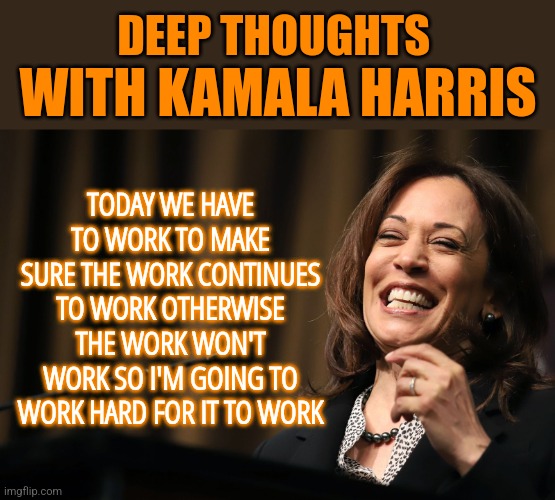 Kamala Harris Thoughts | DEEP THOUGHTS; WITH KAMALA HARRIS; TODAY WE HAVE TO WORK TO MAKE SURE THE WORK CONTINUES TO WORK OTHERWISE THE WORK WON'T WORK SO I'M GOING TO WORK HARD FOR IT TO WORK | image tagged in kamala harris laughing,memes,funny,liberals,democrats,brain dead | made w/ Imgflip meme maker