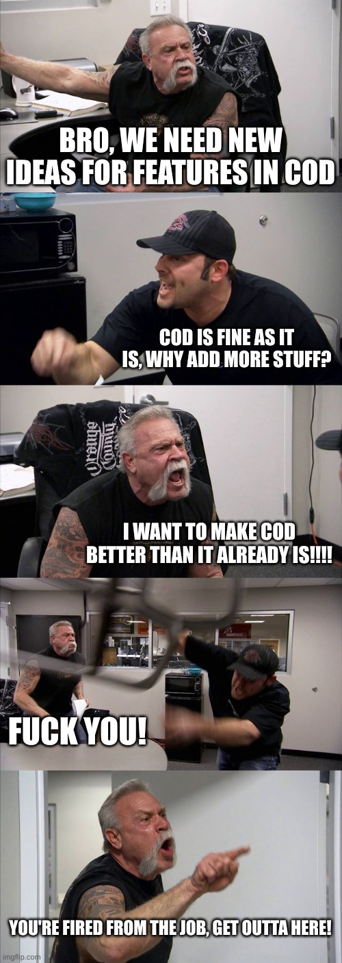 ayy cod could have some new updates in the future... | BRO, WE NEED NEW IDEAS FOR FEATURES IN COD; COD IS FINE AS IT IS, WHY ADD MORE STUFF? I WANT TO MAKE COD BETTER THAN IT ALREADY IS!!!! FUCK YOU! YOU'RE FIRED FROM THE JOB, GET OUTTA HERE! | image tagged in memes,american chopper argument | made w/ Imgflip meme maker