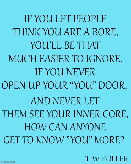 Don't Be "Ignorable" | IF YOU LET PEOPLE THINK YOU ARE A BORE,
YOU’LL BE THAT MUCH EASIER TO IGNORE.
IF YOU NEVER OPEN UP YOUR “YOU” DOOR, AND NEVER LET THEM SEE YOUR INNER CORE,
HOW CAN ANYONE GET TO KNOW ”YOU” MORE? T. W. FULLER | image tagged in blue template,memes,inspirational quotes,inspirational,words of wisdom,deep thoughts | made w/ Imgflip meme maker