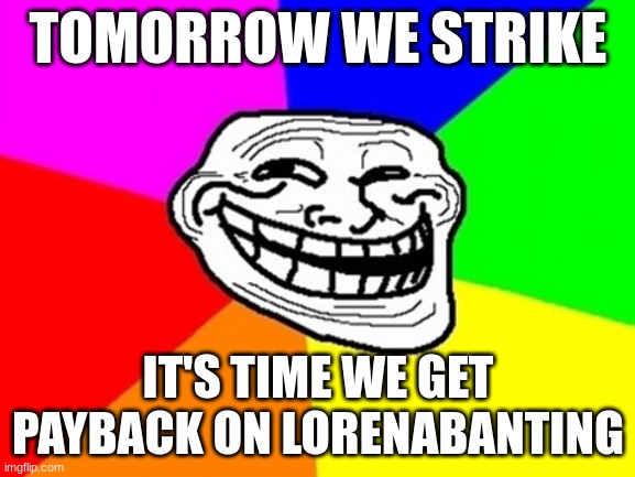 it's almost time to raid lorena's posts by commenting "garbage" on all of her posts! | TOMORROW WE STRIKE; IT'S TIME WE GET PAYBACK ON LORENABANTING | image tagged in memes,troll face colored | made w/ Imgflip meme maker