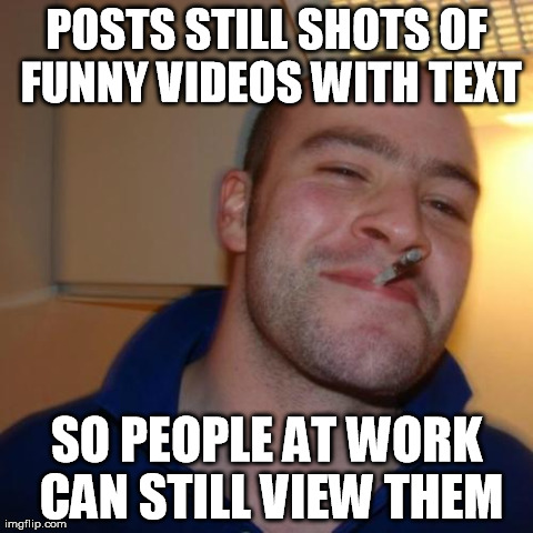 Good Guy Greg Meme | POSTS STILL SHOTS OF FUNNY VIDEOS WITH TEXT SO PEOPLE AT WORK CAN STILL VIEW THEM | image tagged in memes,good guy greg | made w/ Imgflip meme maker