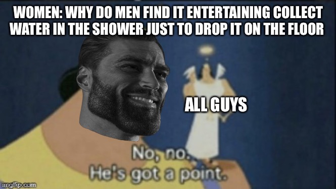 no no hes got a point | WOMEN: WHY DO MEN FIND IT ENTERTAINING COLLECT WATER IN THE SHOWER JUST TO DROP IT ON THE FLOOR; ALL GUYS | image tagged in no no hes got a point | made w/ Imgflip meme maker