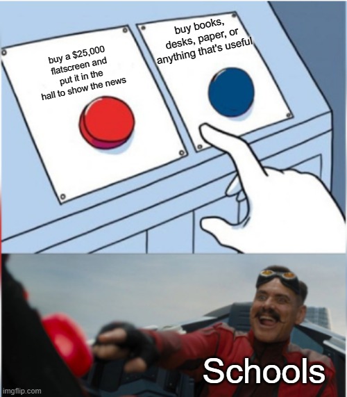 Robotnik Pressing Red Button |  buy books, desks, paper, or anything that's useful; buy a $25,000 flatscreen and put it in the hall to show the news; Schools | image tagged in robotnik pressing red button | made w/ Imgflip meme maker