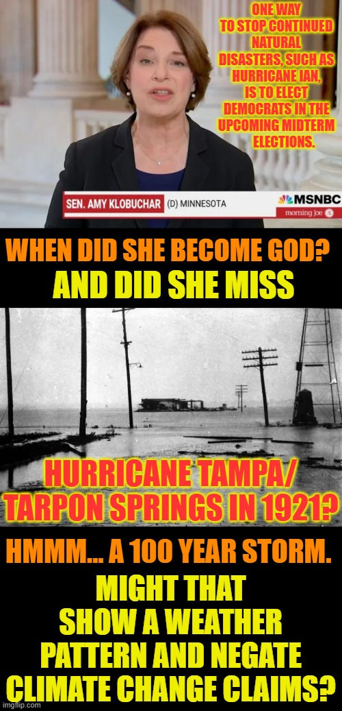 Excuse Me... | ONE WAY TO STOP CONTINUED NATURAL DISASTERS, SUCH AS HURRICANE IAN, IS TO ELECT DEMOCRATS IN THE UPCOMING MIDTERM        ELECTIONS. WHEN DID SHE BECOME GOD? AND DID SHE MISS; HURRICANE TAMPA/ TARPON SPRINGS IN 1921? HMMM... A 100 YEAR STORM. MIGHT THAT SHOW A WEATHER PATTERN AND NEGATE CLIMATE CHANGE CLAIMS? | image tagged in memes,politics,democrat,weather,god,excuse me | made w/ Imgflip meme maker