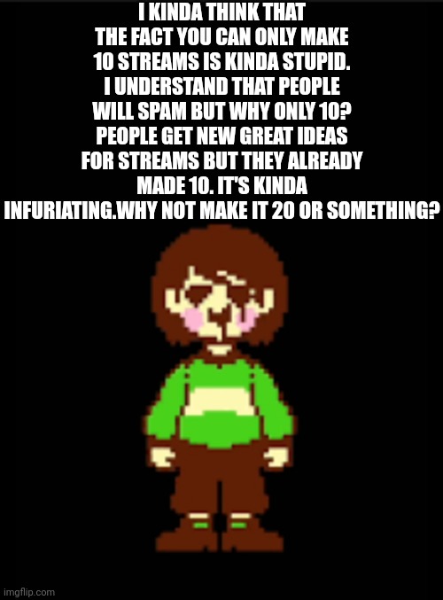 -Chara_TGM- template | I KINDA THINK THAT THE FACT YOU CAN ONLY MAKE 10 STREAMS IS KINDA STUPID. I UNDERSTAND THAT PEOPLE WILL SPAM BUT WHY ONLY 10? PEOPLE GET NEW GREAT IDEAS FOR STREAMS BUT THEY ALREADY MADE 10. IT'S KINDA INFURIATING.WHY NOT MAKE IT 20 OR SOMETHING? | image tagged in -chara_tgm- template | made w/ Imgflip meme maker