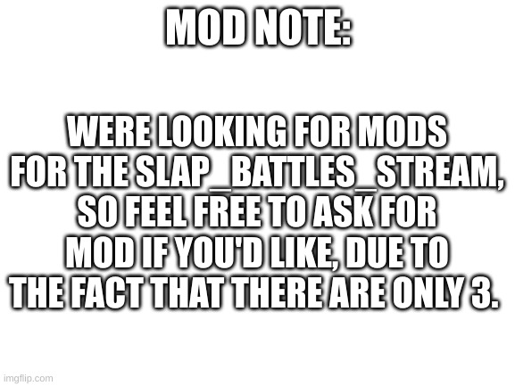 just asking | WERE LOOKING FOR MODS FOR THE SLAP_BATTLES_STREAM, SO FEEL FREE TO ASK FOR MOD IF YOU'D LIKE, DUE TO THE FACT THAT THERE ARE ONLY 3. MOD NOTE: | image tagged in blank white template | made w/ Imgflip meme maker
