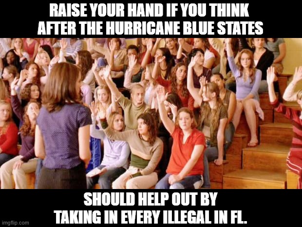 Raise your hand if you have ever been personally victimized by R | RAISE YOUR HAND IF YOU THINK 
AFTER THE HURRICANE BLUE STATES; SHOULD HELP OUT BY 
TAKING IN EVERY ILLEGAL IN FL. | image tagged in raise your hand if you have ever been personally victimized by r,hurricane,help,florida,llegals | made w/ Imgflip meme maker