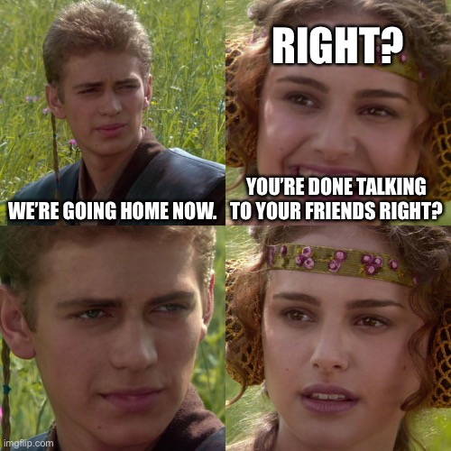 Anakin Padme 4 Panel | RIGHT? WE’RE GOING HOME NOW. YOU’RE DONE TALKING TO YOUR FRIENDS RIGHT? | image tagged in anakin padme 4 panel | made w/ Imgflip meme maker