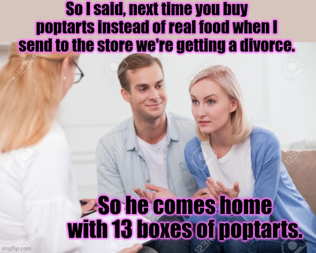 Husband and wife therapist | So I said, next time you buy poptarts instead of real food when I send to the store we're getting a divorce. So he comes home with 13 boxes  | image tagged in husband and wife therapist | made w/ Imgflip meme maker