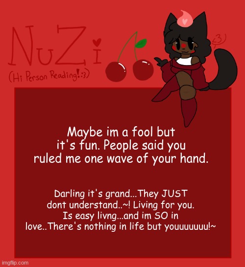 NuZi Announcement!! | Maybe im a fool but it's fun. People said you ruled me one wave of your hand. Darling it's grand...They JUST dont understand..~! Living for you. Is easy livng...and im SO in love..There's nothing in life but youuuuuuu!~ | image tagged in nuzi announcement | made w/ Imgflip meme maker