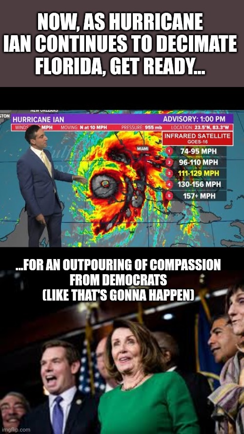 NOW, AS HURRICANE IAN CONTINUES TO DECIMATE FLORIDA, GET READY... ...FOR AN OUTPOURING OF COMPASSION
FROM DEMOCRATS
(LIKE THAT'S GONNA HAPPEN) | image tagged in compassion,democrats | made w/ Imgflip meme maker
