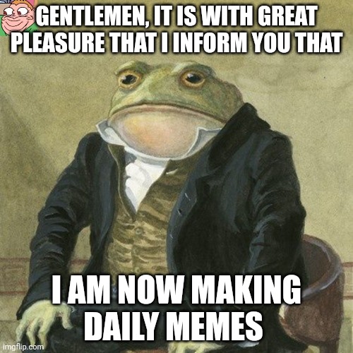 :') | GENTLEMEN, IT IS WITH GREAT PLEASURE THAT I INFORM YOU THAT; I AM NOW MAKING DAILY MEMES | image tagged in gentlemen it is with great pleasure to inform you that | made w/ Imgflip meme maker