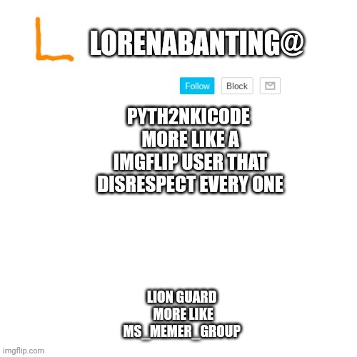 Memes | PYTH2NKICODE 
MORE LIKE A IMGFLIP USER THAT DISRESPECT EVERY ONE; LION GUARD 
MORE LIKE MS_MEMER_GROUP | image tagged in lorenabanting announcement template | made w/ Imgflip meme maker