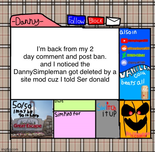 anyways with that out the way. What did I miss? | I’m back from my 2 day comment and post ban.
and I noticed the DannySimpleman got deleted by a site mod cuz I told Ser donald | image tagged in -danny- fall announcement | made w/ Imgflip meme maker