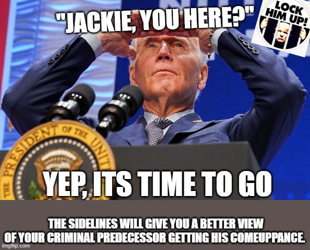 Time to step down | "JACKIE, YOU HERE?"; YEP, ITS TIME TO GO; THE SIDELINES WILL GIVE YOU A BETTER VIEW OF YOUR CRIMINAL PREDECESSOR GETTING HIS COMEUPPANCE. | image tagged in biden,jackie,senility,step down | made w/ Imgflip meme maker