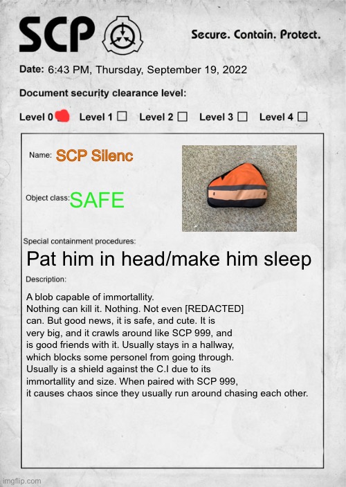 First post here! Also i love SCP. Also its SCP-1291039678 | 6:43 PM, Thursday, September 19, 2022; SCP Silenc; SAFE; Pat him in head/make him sleep; A blob capable of immortallity. Nothing can kill it. Nothing. Not even [REDACTED] can. But good news, it is safe, and cute. It is very big, and it crawls around like SCP 999, and is good friends with it. Usually stays in a hallway, which blocks some personel from going through. Usually is a shield against the C.I due to its immortallity and size. When paired with SCP 999, it causes chaos since they usually run around chasing each other. | image tagged in scp document | made w/ Imgflip meme maker