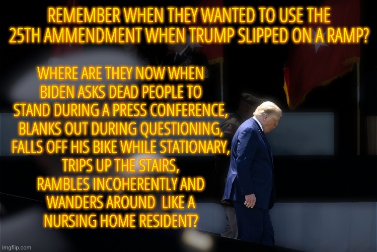 25th Ammendment | REMEMBER WHEN THEY WANTED TO USE THE 25TH AMMENDMENT WHEN TRUMP SLIPPED ON A RAMP? WHERE ARE THEY NOW WHEN
BIDEN ASKS DEAD PEOPLE TO
STAND DURING A PRESS CONFERENCE,
BLANKS OUT DURING QUESTIONING,
FALLS OFF HIS BIKE WHILE STATIONARY,
TRIPS UP THE STAIRS,
RAMBLES INCOHERENTLY AND
WANDERS AROUND  LIKE A
NURSING HOME RESIDENT? | image tagged in trump ramp slip,memes,donald trump,joe biden,politics,incompetence | made w/ Imgflip meme maker